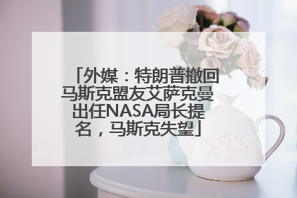 外媒：特朗普撤回马斯克盟友艾萨克曼出任NASA局长提名，马斯克失望